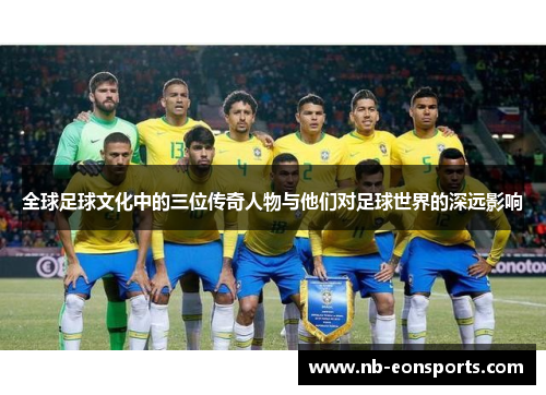 全球足球文化中的三位传奇人物与他们对足球世界的深远影响
